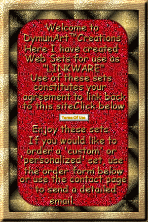 Welcome to DymunArt Creations.
Here I have created Web Sets for
use as 'Linkware'. Use of these sets 
constitutes your agreement to link
back to this site. Click the link below.
(Terms of Use) Enjoy these sets. If you
would like to order a 'custom' or
'personalized' set, use the order form
below or use the contact page to send
a detailed email. Click here to view the TOU