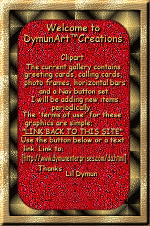 Welcome to DymunArt Creations. Clipart. The current gallery contains greeting cards, calling cards,photo frames, horizontal bars
and a Nav button set. I will be adding new items periodically.
The 'terms of use' for these graphics are simple; Link back to this site. Use the button below or a text link and link to http://www.dymunart.com/da2.html